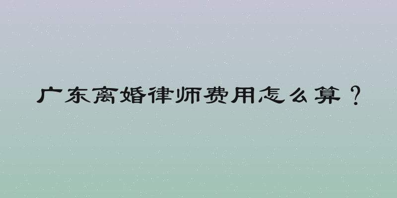 广东离婚律师费用怎么算？