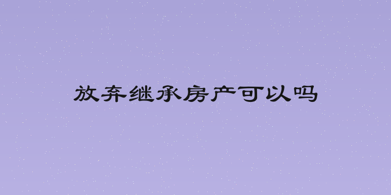 放弃继承房产可以吗