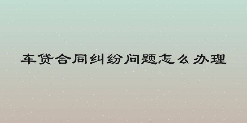 车贷合同纠纷问题怎么办理