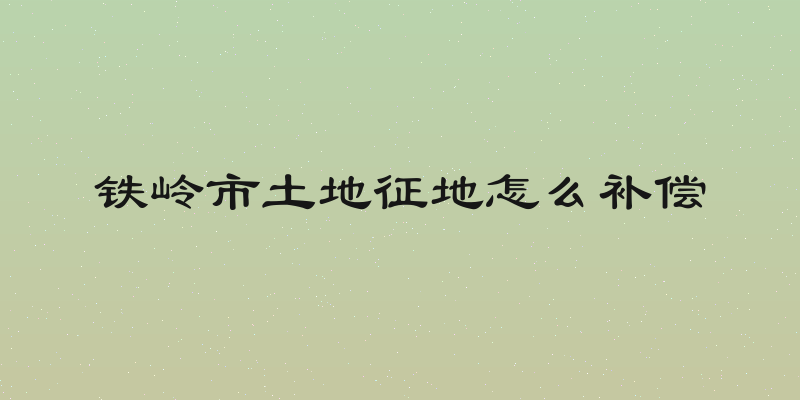 铁岭市土地征地怎么补偿