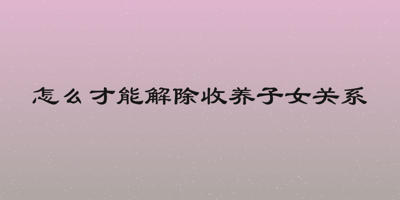 怎么才能解除收养子女关系