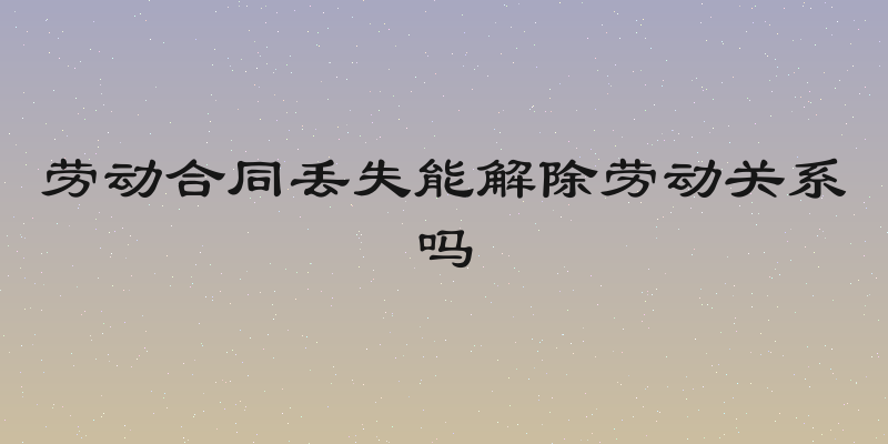 劳动合同丢失能解除劳动关系吗