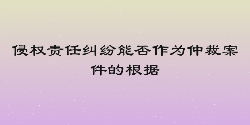 侵权责任纠纷能否作为仲裁案件的根据