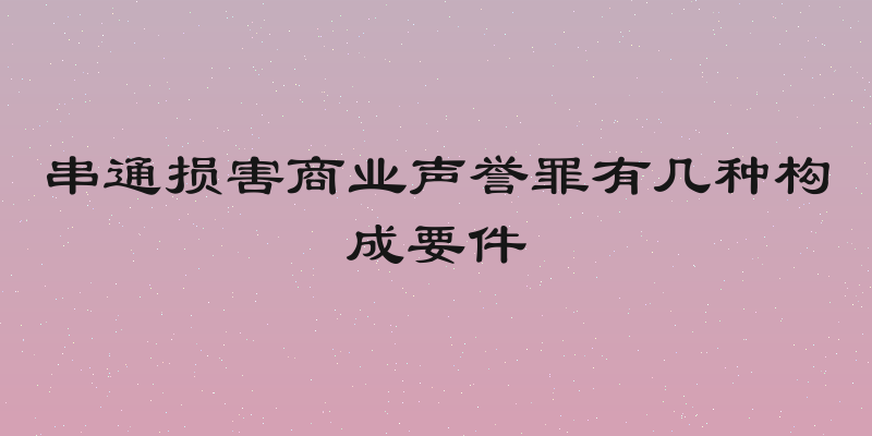 串通损害商业声誉罪有几种构成要件