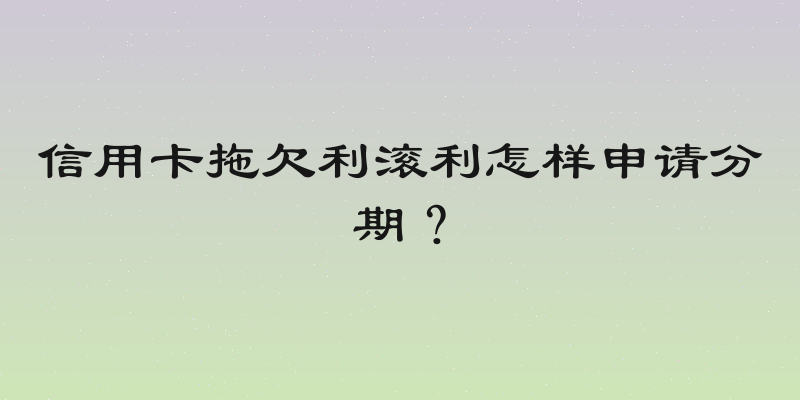 信用卡拖欠利滚利怎样申请分期？