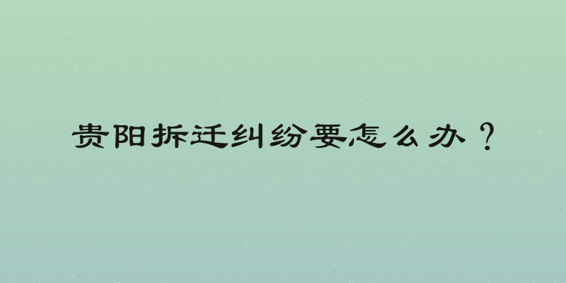 贵阳拆迁纠纷要怎么办？
