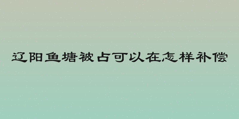 辽阳鱼塘被占可以在怎样补偿