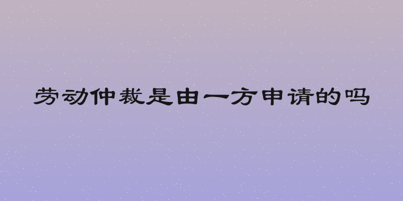 劳动仲裁是由一方申请的吗