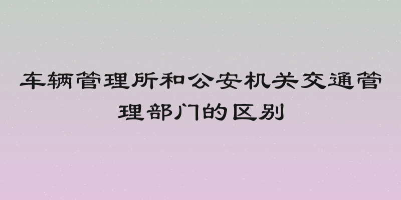 车辆管理所和公安机关交通管理部门的区别