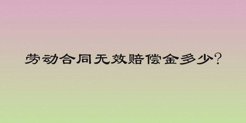 劳动合同无效赔偿金多少?