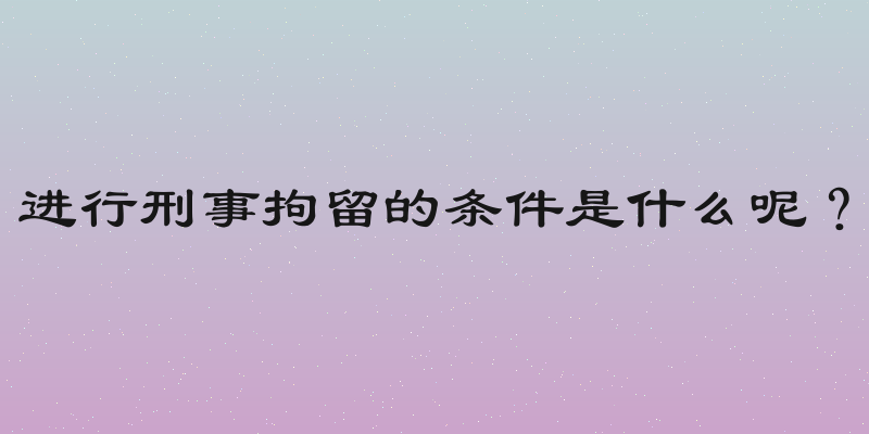 进行刑事拘留的条件是什么呢？