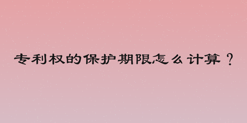 专利权的保护期限怎么计算？