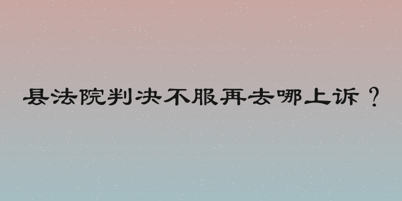 县法院判决不服再去哪上诉？