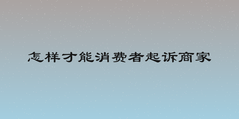 怎样才能消费者起诉商家