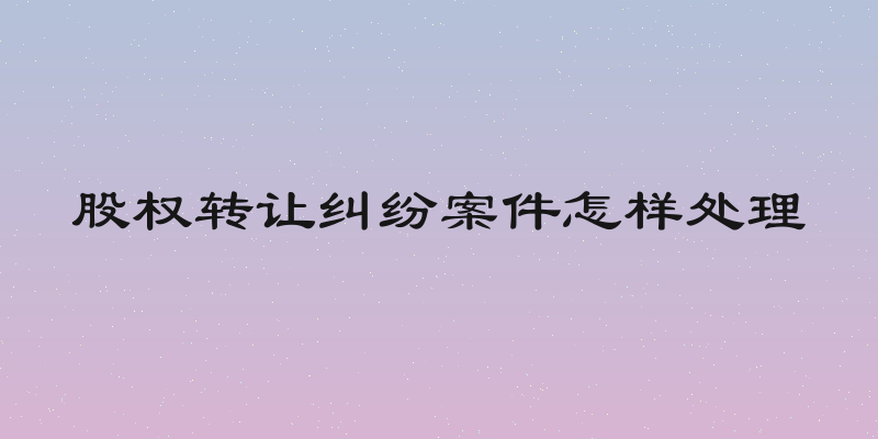 股权转让纠纷案件怎样处理