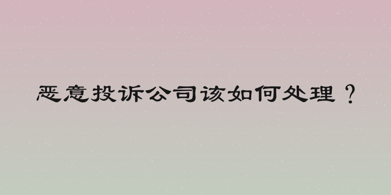 恶意投诉公司该如何处理？