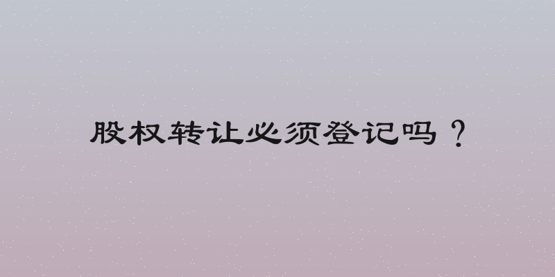 股权转让必须登记吗？