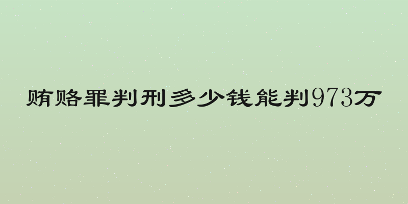 贿赂罪判刑多少钱能判973万