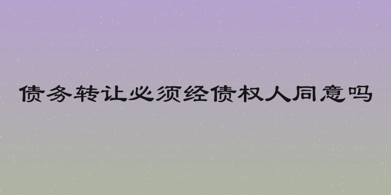 债务转让必须经债权人同意吗