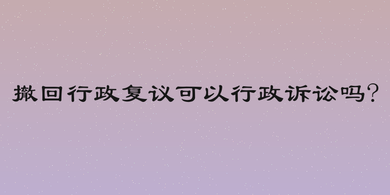 撤回行政复议可以行政诉讼吗?