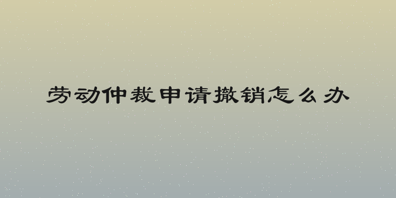 劳动仲裁申请撤销怎么办