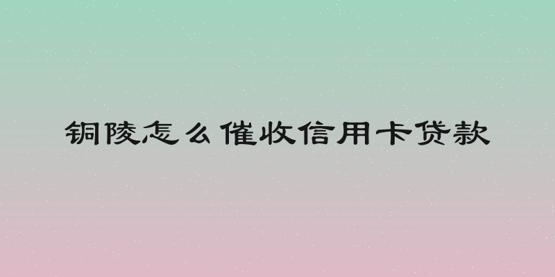 铜陵怎么催收信用卡贷款