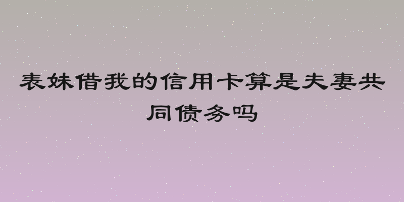 表妹借我的信用卡算是夫妻共同债务吗