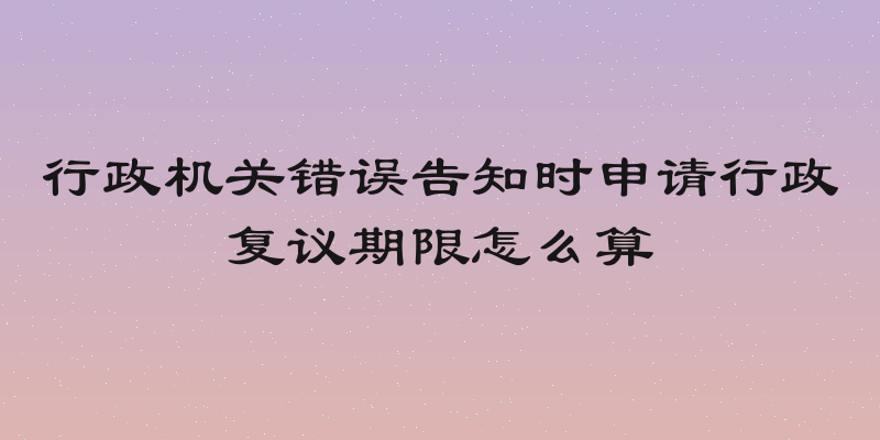 行政机关错误告知时申请行政复议期限怎么算
