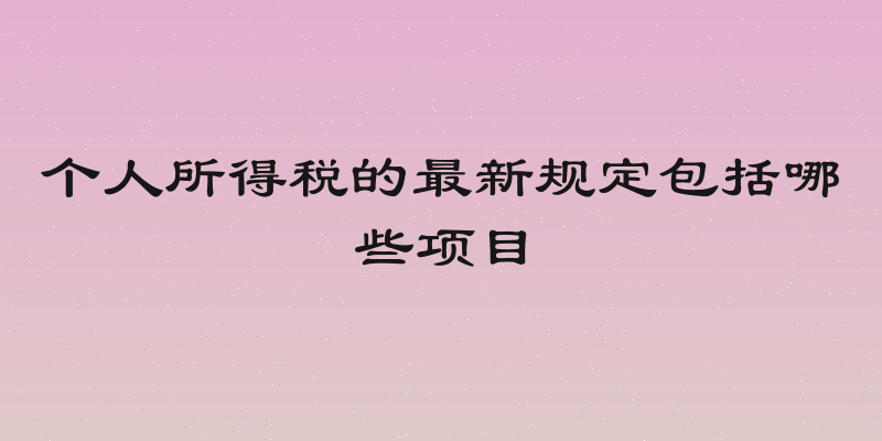 个人所得税的最新规定包括哪些项目