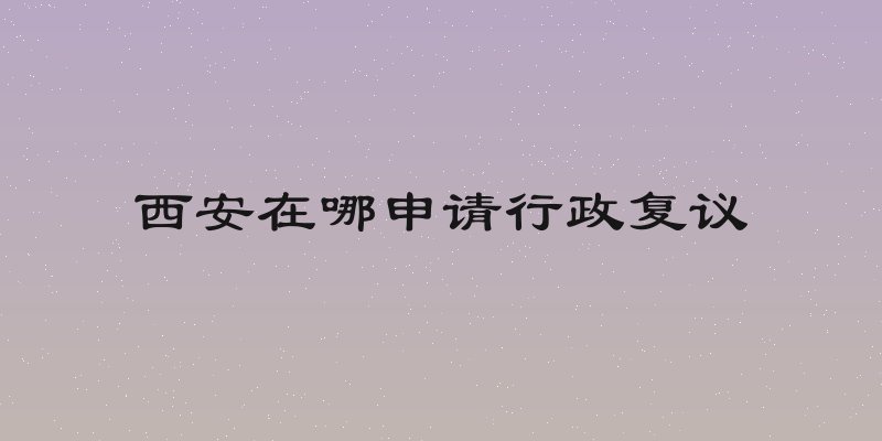 西安在哪申请行政复议
