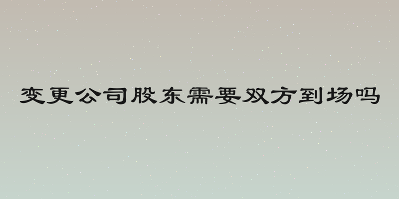 变更公司股东需要双方到场吗