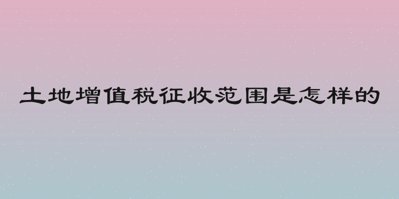 土地增值税征收范围是怎样的