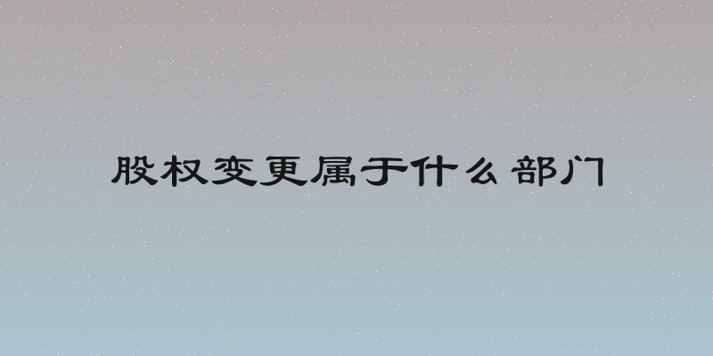 股权变更属于什么部门