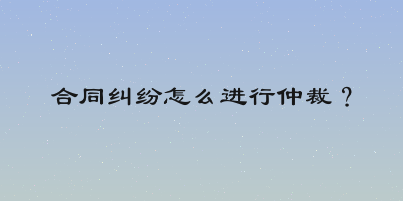 合同纠纷怎么进行仲裁？