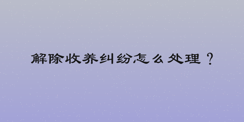 解除收养纠纷怎么处理？