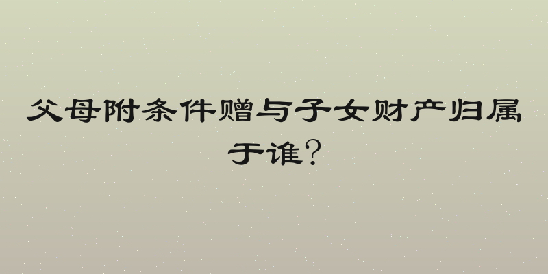 父母附条件赠与子女财产归属于谁?