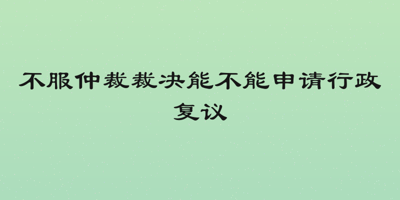 不服仲裁裁决能不能申请行政复议