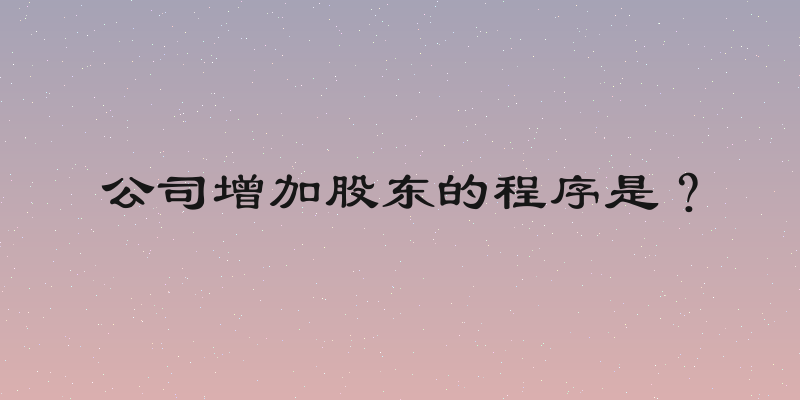 公司增加股东的程序是？