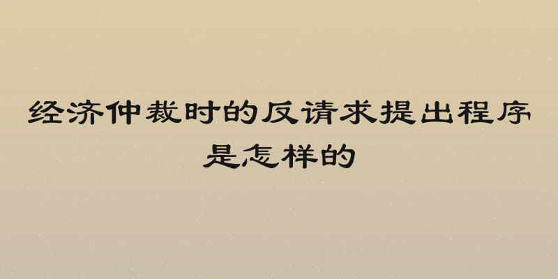 经济仲裁时的反请求提出程序是怎样的