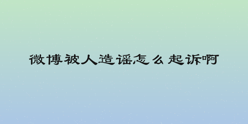 微博被人造谣怎么起诉啊