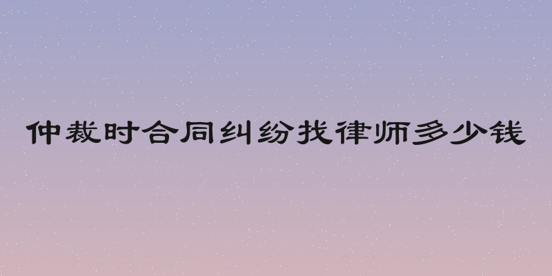仲裁时合同纠纷找律师多少钱