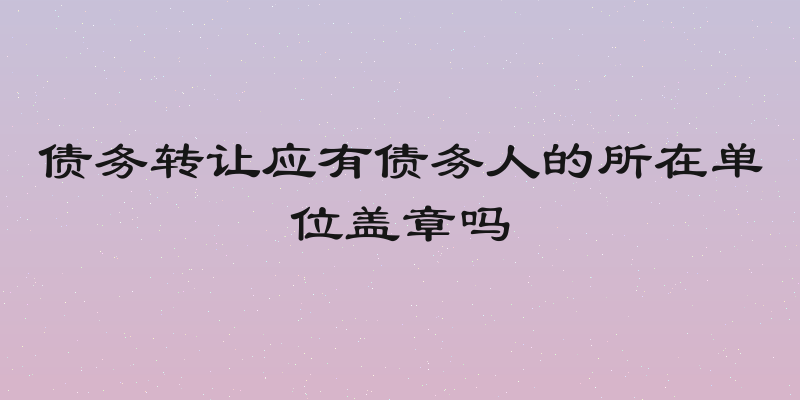 债务转让应有债务人的所在单位盖章吗