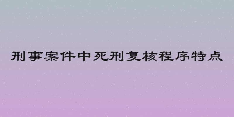 刑事案件中死刑复核程序特点