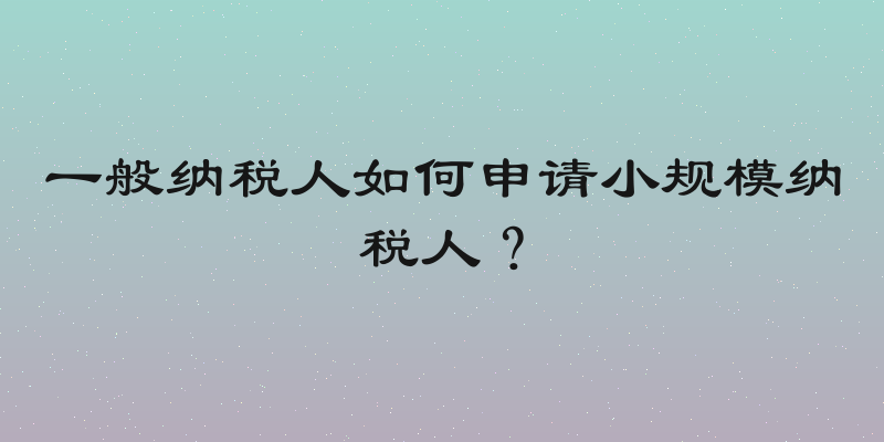 一般纳税人如何申请小规模纳税人？