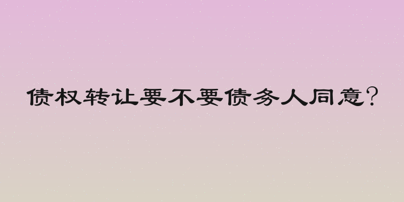 债权转让要不要债务人同意?