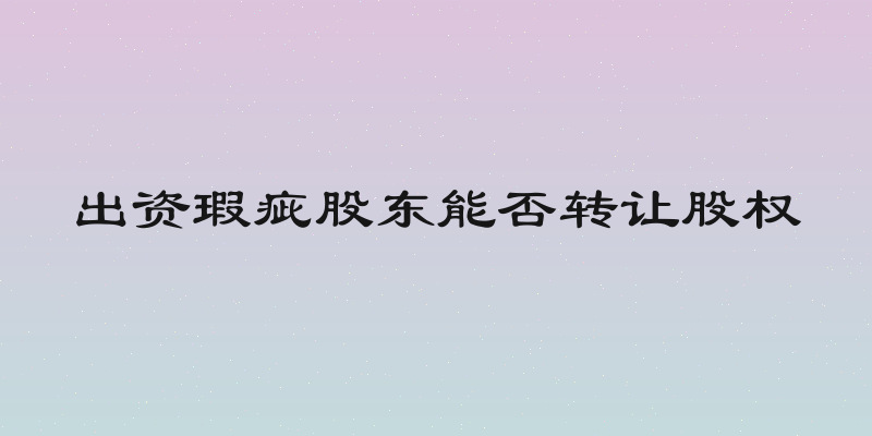 出资瑕疵股东能否转让股权