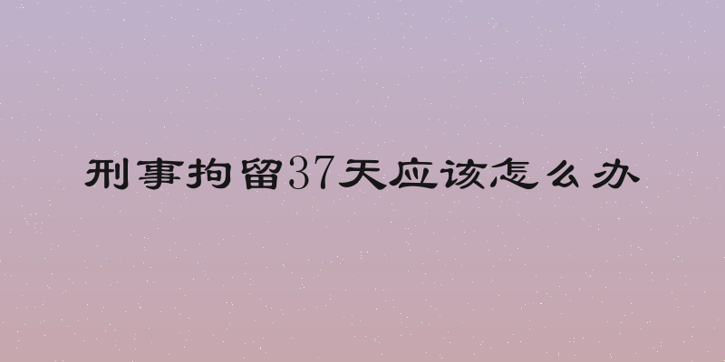 刑事拘留37天应该怎么办