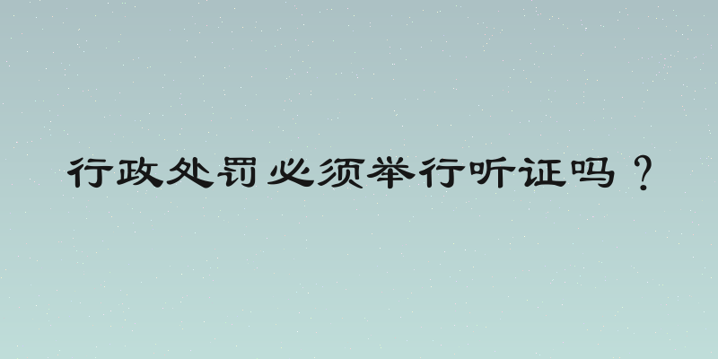 行政处罚必须举行听证吗？