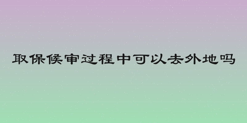 取保候审过程中可以去外地吗