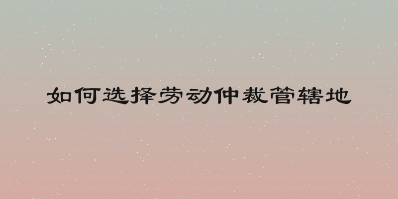 如何选择劳动仲裁管辖地